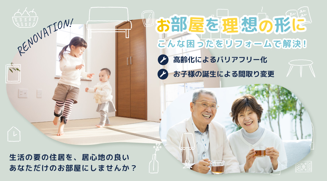 お部屋を理想の形に…　こんな困ったをリフォームで解決！　高齢化やお子様の誕生でちょっとの便利をお部屋に…　生活の要の住居を居心地の良いあなただけのお部屋にしませんか？